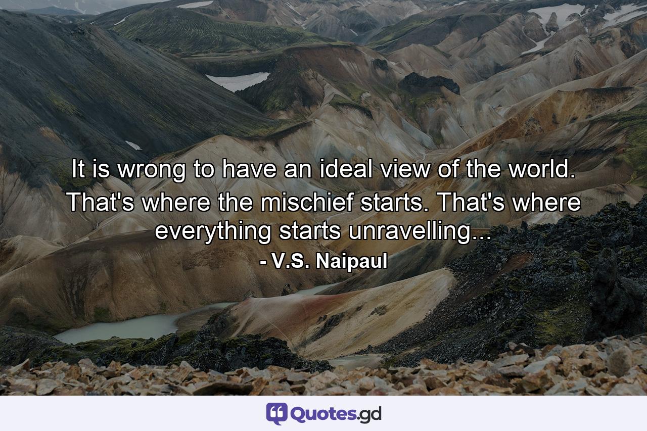 It is wrong to have an ideal view of the world. That's where the mischief starts. That's where everything starts unravelling... - Quote by V.S. Naipaul