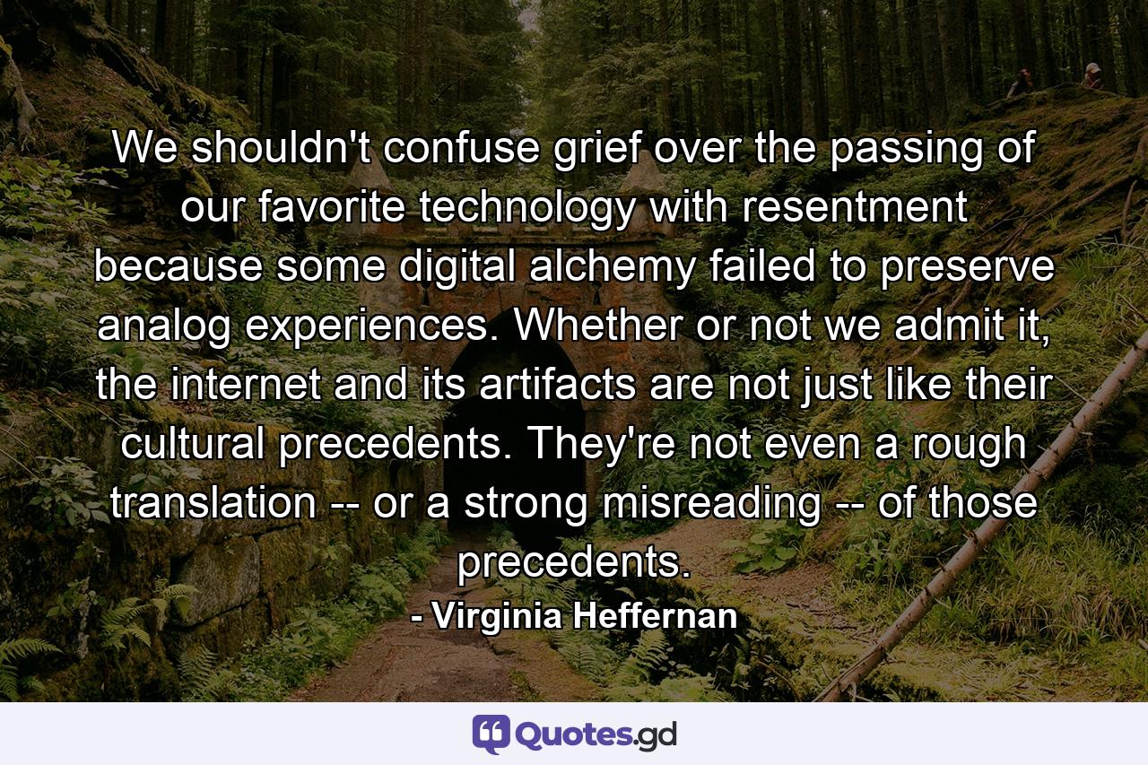 We shouldn't confuse grief over the passing of our favorite technology with resentment because some digital alchemy failed to preserve analog experiences. Whether or not we admit it, the internet and its artifacts are not just like their cultural precedents. They're not even a rough translation -- or a strong misreading -- of those precedents. - Quote by Virginia Heffernan