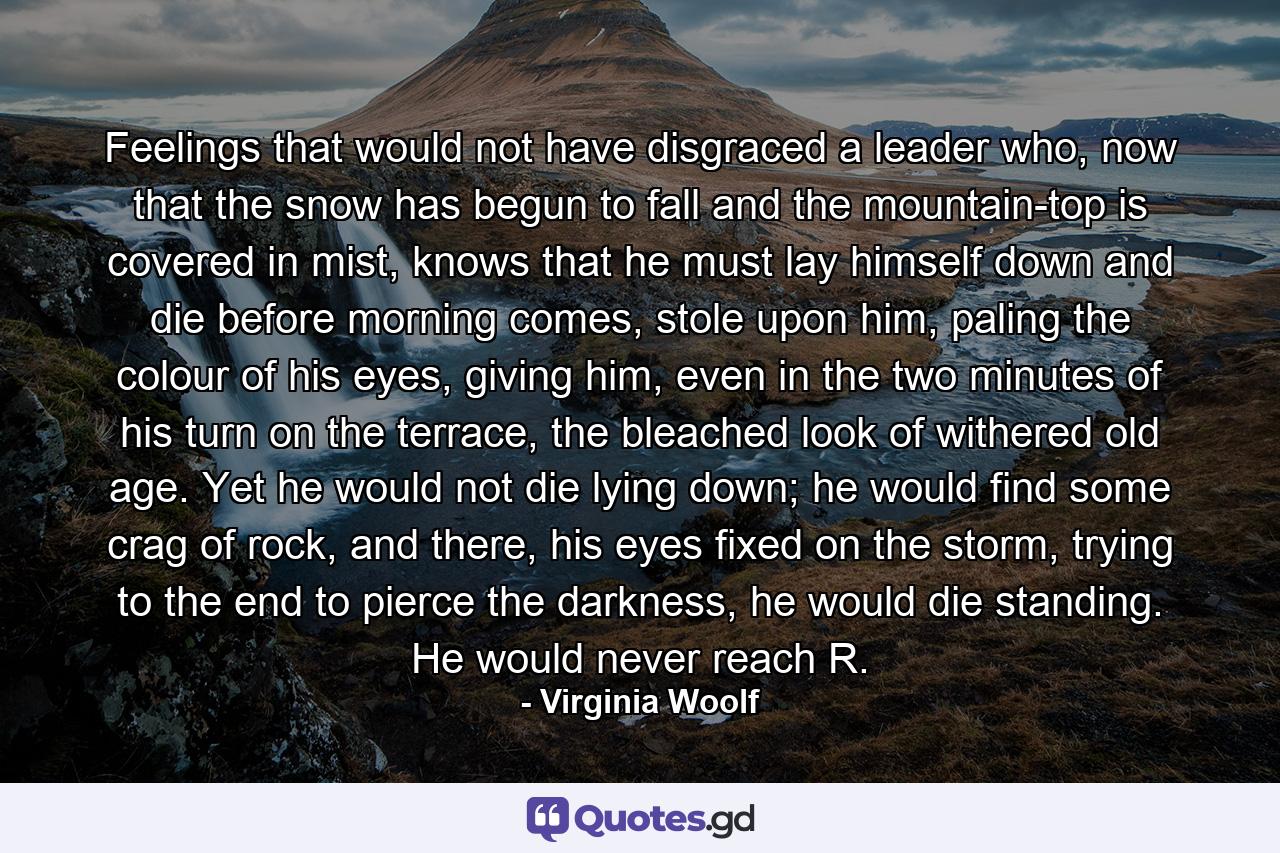 Feelings that would not have disgraced a leader who, now that the snow has begun to fall and the mountain-top is covered in mist, knows that he must lay himself down and die before morning comes, stole upon him, paling the colour of his eyes, giving him, even in the two minutes of his turn on the terrace, the bleached look of withered old age. Yet he would not die lying down; he would find some crag of rock, and there, his eyes fixed on the storm, trying to the end to pierce the darkness, he would die standing. He would never reach R. - Quote by Virginia Woolf