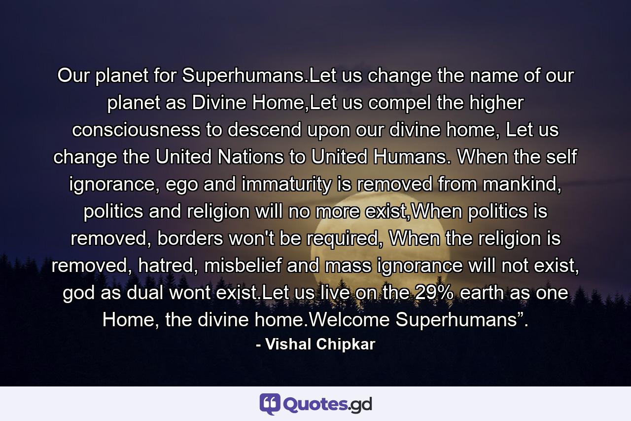 Our planet for Superhumans.Let us change the name of our planet as Divine Home,Let us compel the higher consciousness to descend upon our divine home, Let us change the United Nations to United Humans. When the self ignorance, ego and immaturity is removed from mankind, politics and religion will no more exist,When politics is removed, borders won't be required, When the religion is removed, hatred, misbelief and mass ignorance will not exist, god as dual wont exist.Let us live on the 29% earth as one Home, the divine home.Welcome Superhumans”. - Quote by Vishal Chipkar