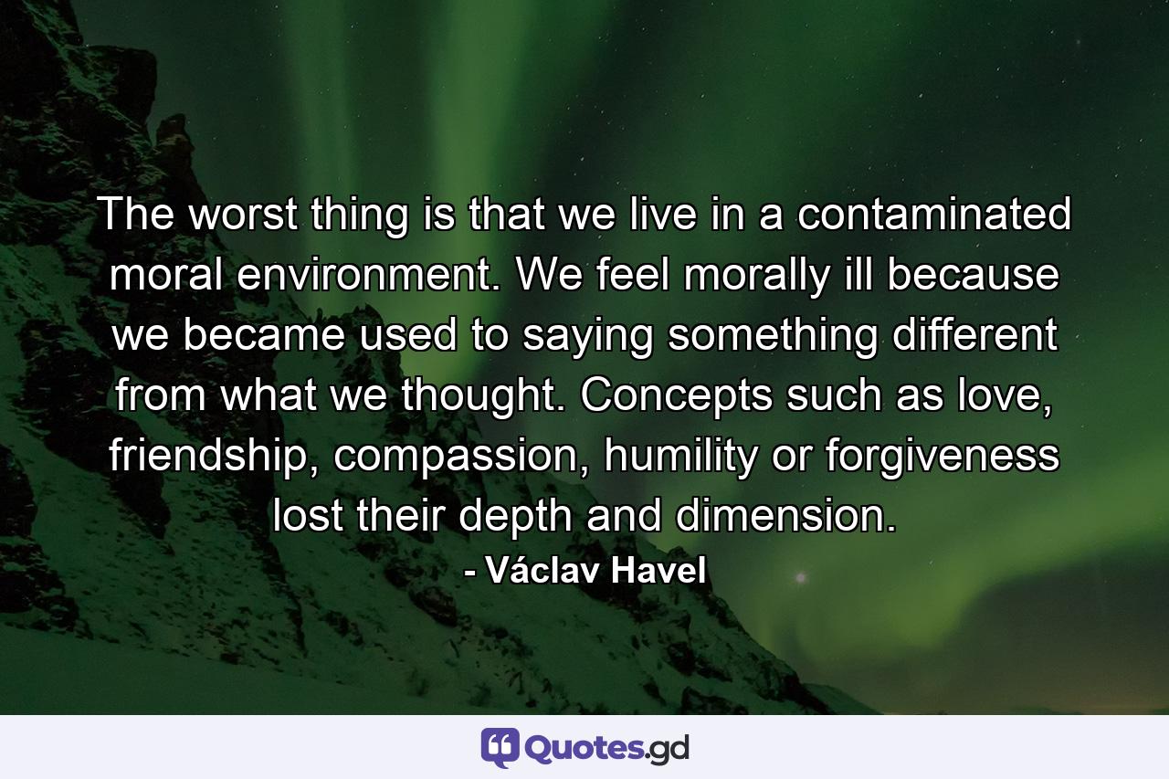 The worst thing is that we live in a contaminated moral environment. We feel morally ill because we became used to saying something different from what we thought. Concepts such as love, friendship, compassion, humility or forgiveness lost their depth and dimension. - Quote by Václav Havel