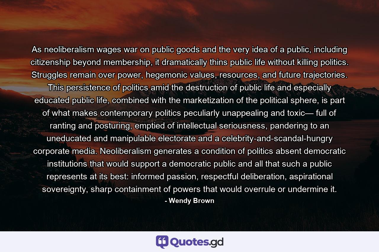 As neoliberalism wages war on public goods and the very idea of a public, including citizenship beyond membership, it dramatically thins public life without killing politics. Struggles remain over power, hegemonic values, resources, and future trajectories. This persistence of politics amid the destruction of public life and especially educated public life, combined with the marketization of the political sphere, is part of what makes contemporary politics peculiarly unappealing and toxic— full of ranting and posturing, emptied of intellectual seriousness, pandering to an uneducated and manipulable electorate and a celebrity-and-scandal-hungry corporate media. Neoliberalism generates a condition of politics absent democratic institutions that would support a democratic public and all that such a public represents at its best: informed passion, respectful deliberation, aspirational sovereignty, sharp containment of powers that would overrule or undermine it. - Quote by Wendy Brown