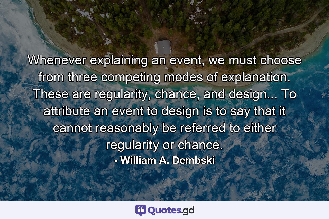 Whenever explaining an event, we must choose from three competing modes of explanation. These are regularity, chance, and design... To attribute an event to design is to say that it cannot reasonably be referred to either regularity or chance. - Quote by William A. Dembski