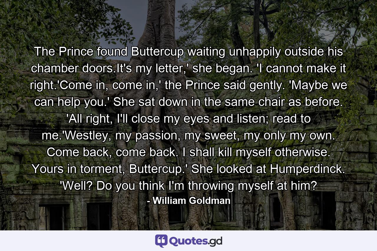 The Prince found Buttercup waiting unhappily outside his chamber doors.It's my letter,' she began. 'I cannot make it right.'Come in, come in,' the Prince said gently. 'Maybe we can help you.' She sat down in the same chair as before. 'All right, I'll close my eyes and listen; read to me.'Westley, my passion, my sweet, my only my own. Come back, come back. I shall kill myself otherwise. Yours in torment, Buttercup.' She looked at Humperdinck. 'Well? Do you think I'm throwing myself at him? - Quote by William Goldman