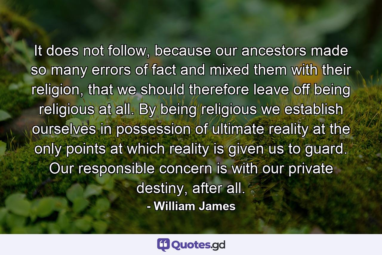 It does not follow, because our ancestors made so many errors of fact and mixed them with their religion, that we should therefore leave off being religious at all. By being religious we establish ourselves in possession of ultimate reality at the only points at which reality is given us to guard. Our responsible concern is with our private destiny, after all. - Quote by William James