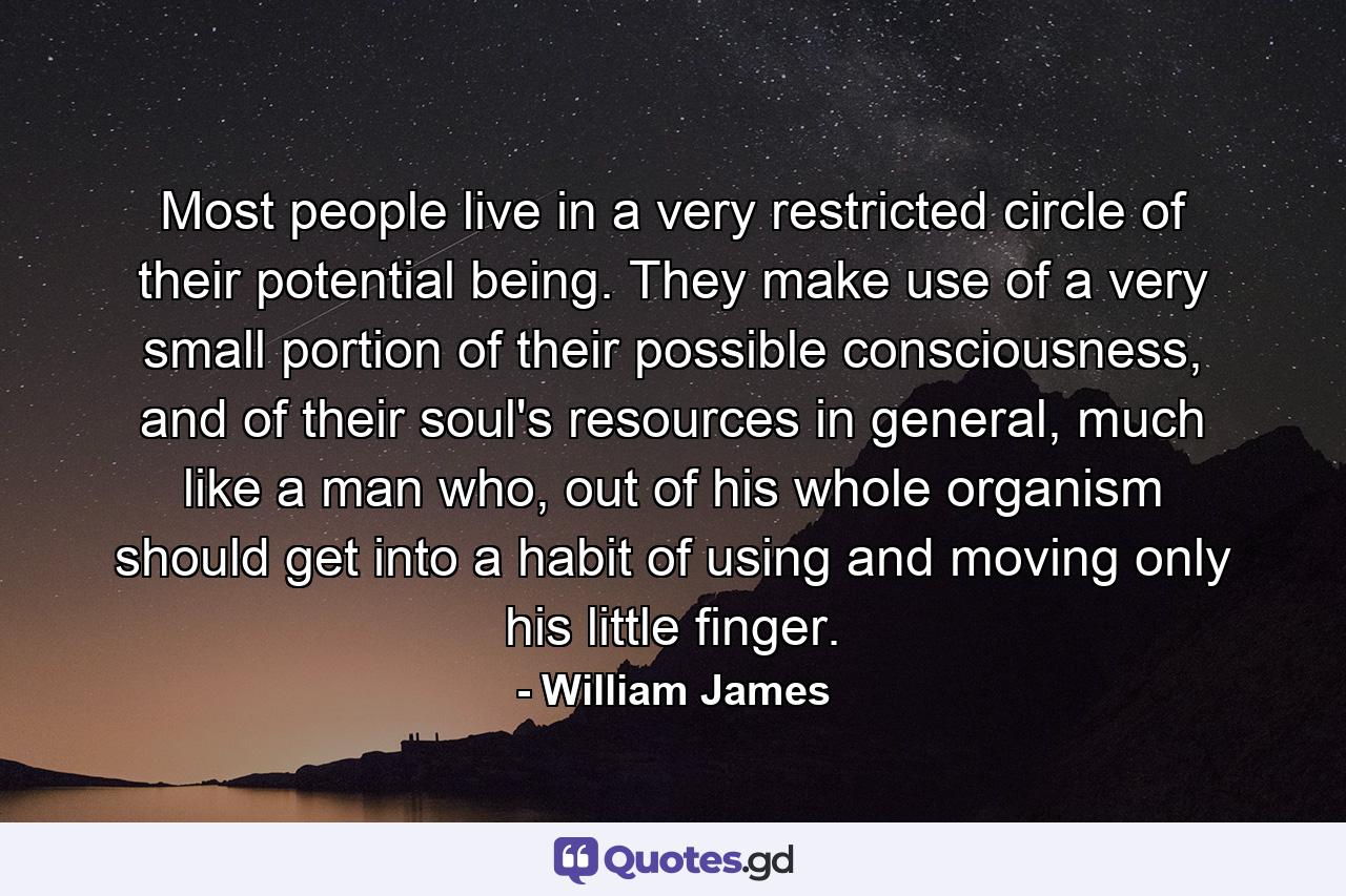 Most people live in a very restricted circle of their potential being. They make use of a very small portion of their possible consciousness, and of their soul's resources in general, much like a man who, out of his whole organism should get into a habit of using and moving only his little finger. - Quote by William James