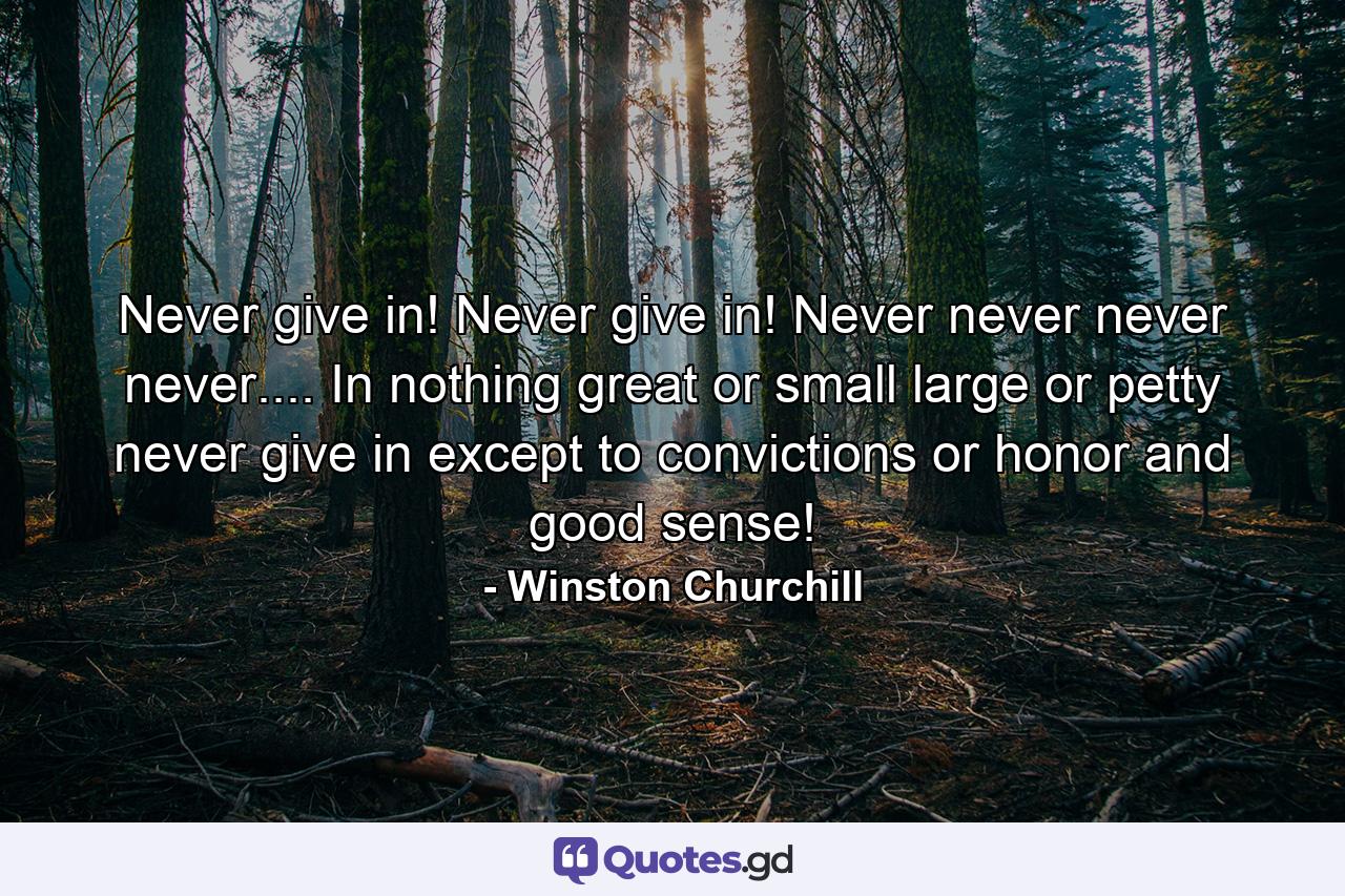 Never give in! Never give in! Never  never  never  never.... In nothing great or small  large or petty  never give in except to convictions or honor and good sense! - Quote by Winston Churchill