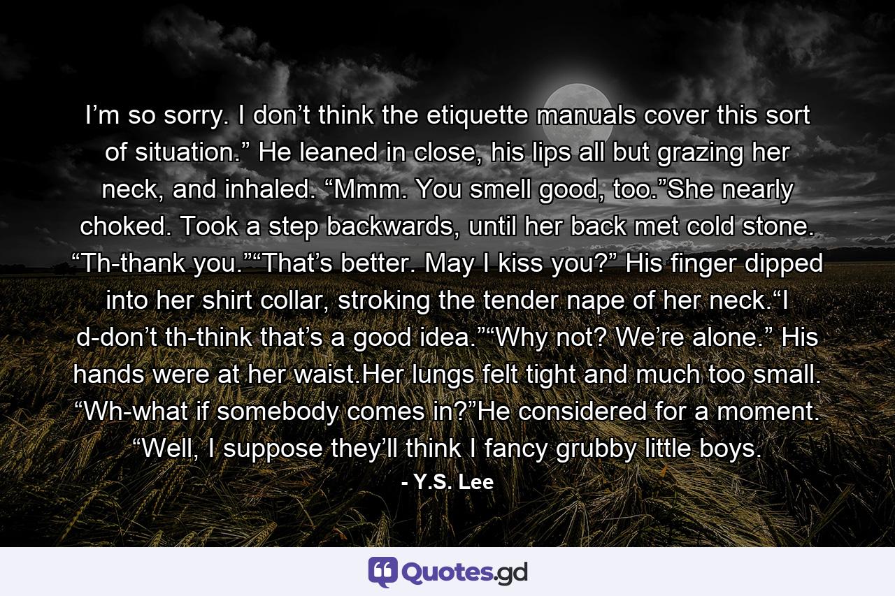 I’m so sorry. I don’t think the etiquette manuals cover this sort of situation.” He leaned in close, his lips all but grazing her neck, and inhaled. “Mmm. You smell good, too.”She nearly choked. Took a step backwards, until her back met cold stone. “Th-thank you.”“That’s better. May I kiss you?” His finger dipped into her shirt collar, stroking the tender nape of her neck.“I d-don’t th-think that’s a good idea.”“Why not? We’re alone.” His hands were at her waist.Her lungs felt tight and much too small. “Wh-what if somebody comes in?”He considered for a moment. “Well, I suppose they’ll think I fancy grubby little boys. - Quote by Y.S. Lee