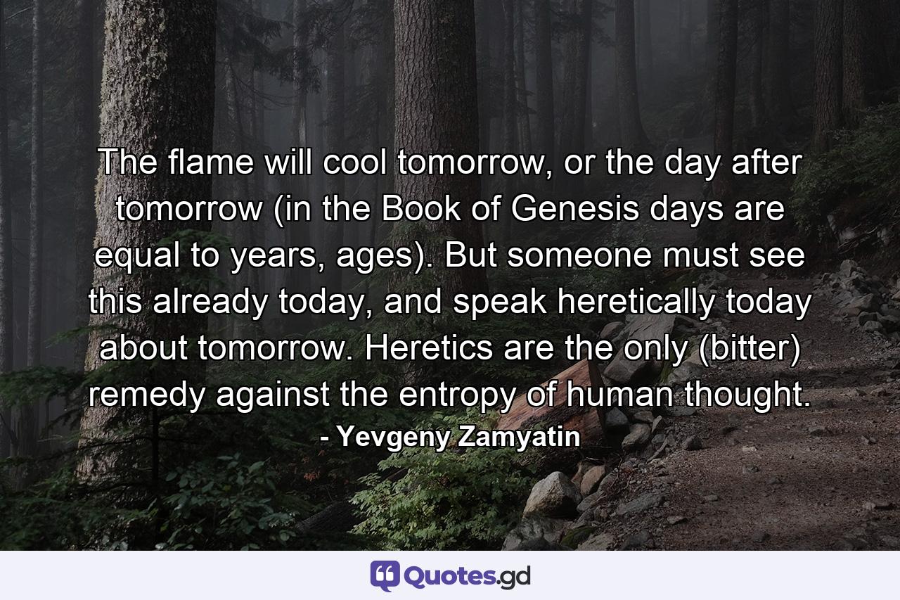 The flame will cool tomorrow, or the day after tomorrow (in the Book of Genesis days are equal to years, ages). But someone must see this already today, and speak heretically today about tomorrow. Heretics are the only (bitter) remedy against the entropy of human thought. - Quote by Yevgeny Zamyatin