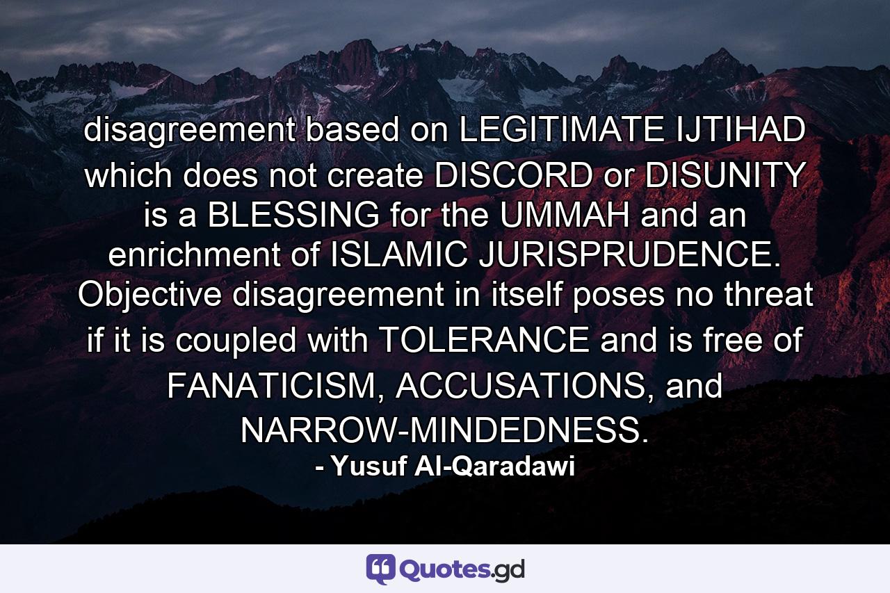 disagreement based on LEGITIMATE IJTIHAD which does not create DISCORD or DISUNITY is a BLESSING for the UMMAH and an enrichment of ISLAMIC JURISPRUDENCE. Objective disagreement in itself poses no threat if it is coupled with TOLERANCE and is free of FANATICISM, ACCUSATIONS, and NARROW-MINDEDNESS. - Quote by Yusuf Al-Qaradawi