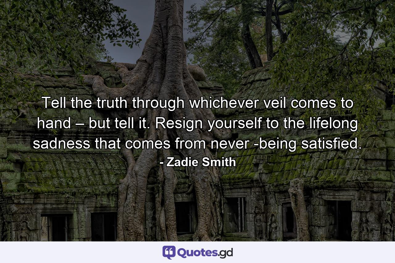 Tell the truth through whichever veil comes to hand – but tell it. Resign yourself to the lifelong sadness that comes from never ­being satisfied. - Quote by Zadie Smith