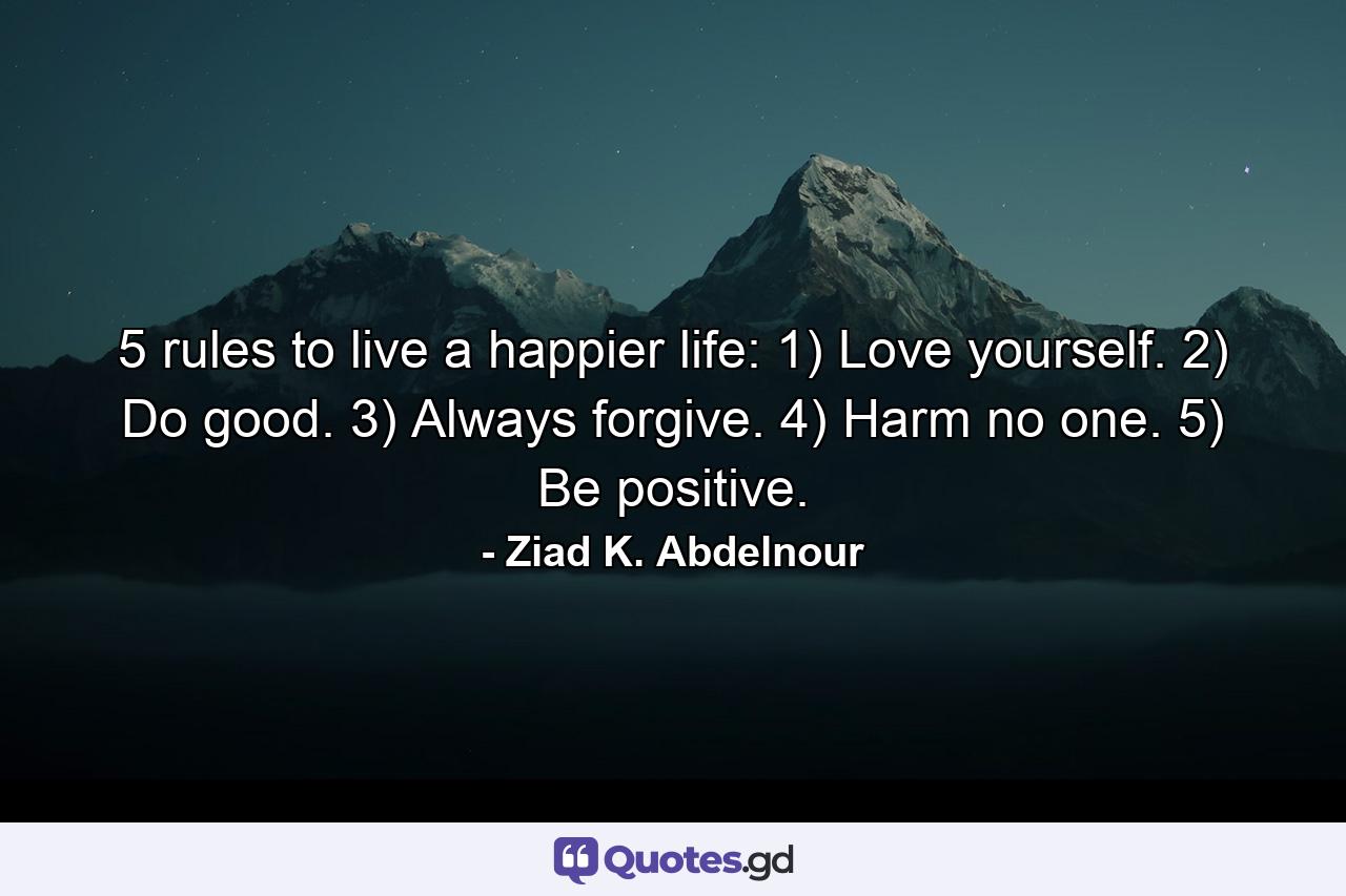 5 rules to live a happier life: 1) Love yourself. 2) Do good. 3) Always forgive. 4) Harm no one. 5) Be positive. - Quote by Ziad K. Abdelnour