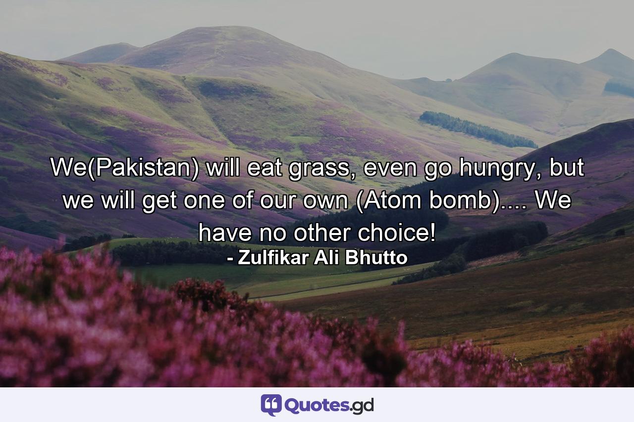 We(Pakistan) will eat grass, even go hungry, but we will get one of our own (Atom bomb).... We have no other choice! - Quote by Zulfikar Ali Bhutto