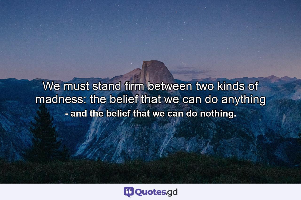 We must stand firm between two kinds of madness: the belief that we can do anything - Quote by and the belief that we can do nothing.