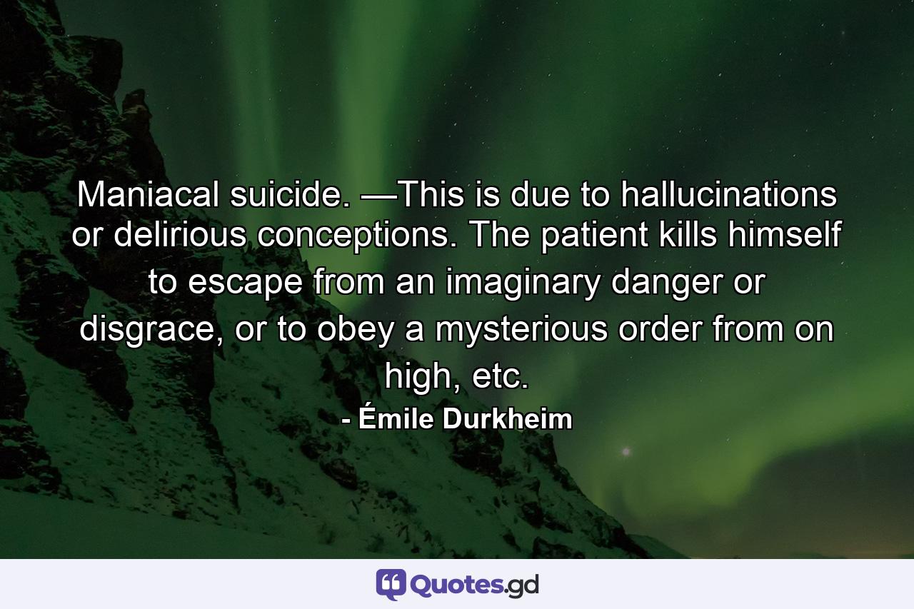 Maniacal suicide. —This is due to hallucinations or delirious conceptions. The patient kills himself to escape from an imaginary danger or disgrace, or to obey a mysterious order from on high, etc. - Quote by Émile Durkheim