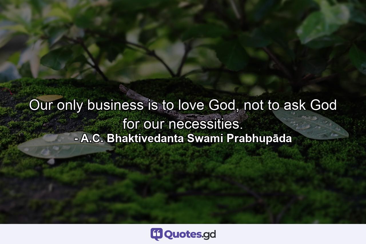 Our only business is to love God, not to ask God for our necessities. - Quote by A.C. Bhaktivedanta Swami Prabhupāda