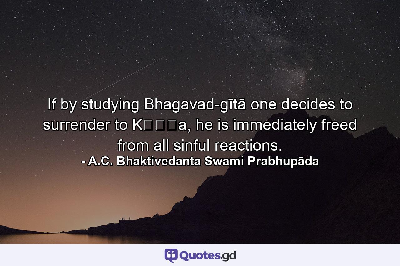 If by studying Bhagavad-gītā one decides to surrender to Kṛṣṇa, he is immediately freed from all sinful reactions. - Quote by A.C. Bhaktivedanta Swami Prabhupāda