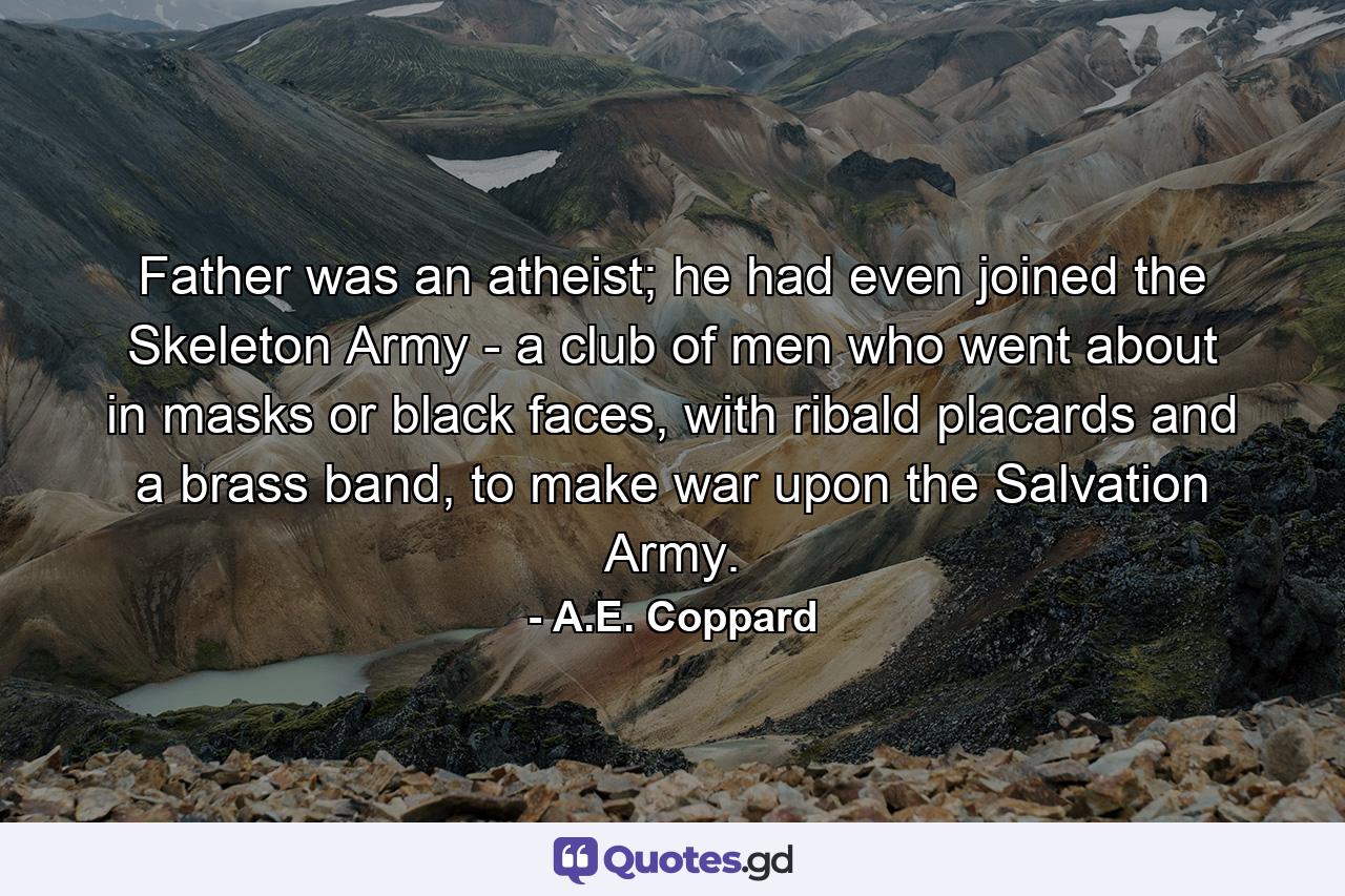 Father was an atheist; he had even joined the Skeleton Army - a club of men who went about in masks or black faces, with ribald placards and a brass band, to make war upon the Salvation Army. - Quote by A.E. Coppard