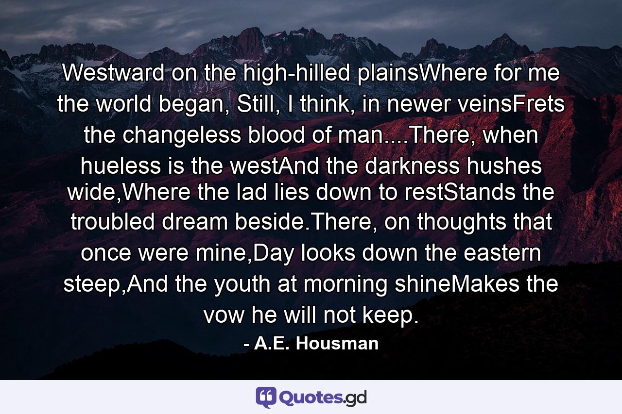 Westward on the high-hilled plainsWhere for me the world began, Still, I think, in newer veinsFrets the changeless blood of man....There, when hueless is the westAnd the darkness hushes wide,Where the lad lies down to restStands the troubled dream beside.There, on thoughts that once were mine,Day looks down the eastern steep,And the youth at morning shineMakes the vow he will not keep. - Quote by A.E. Housman