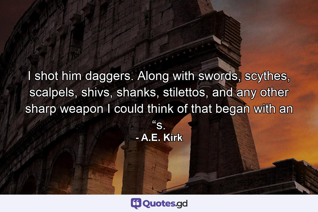 I shot him daggers. Along with swords, scythes, scalpels, shivs, shanks, stilettos, and any other sharp weapon I could think of that began with an “s. - Quote by A.E. Kirk