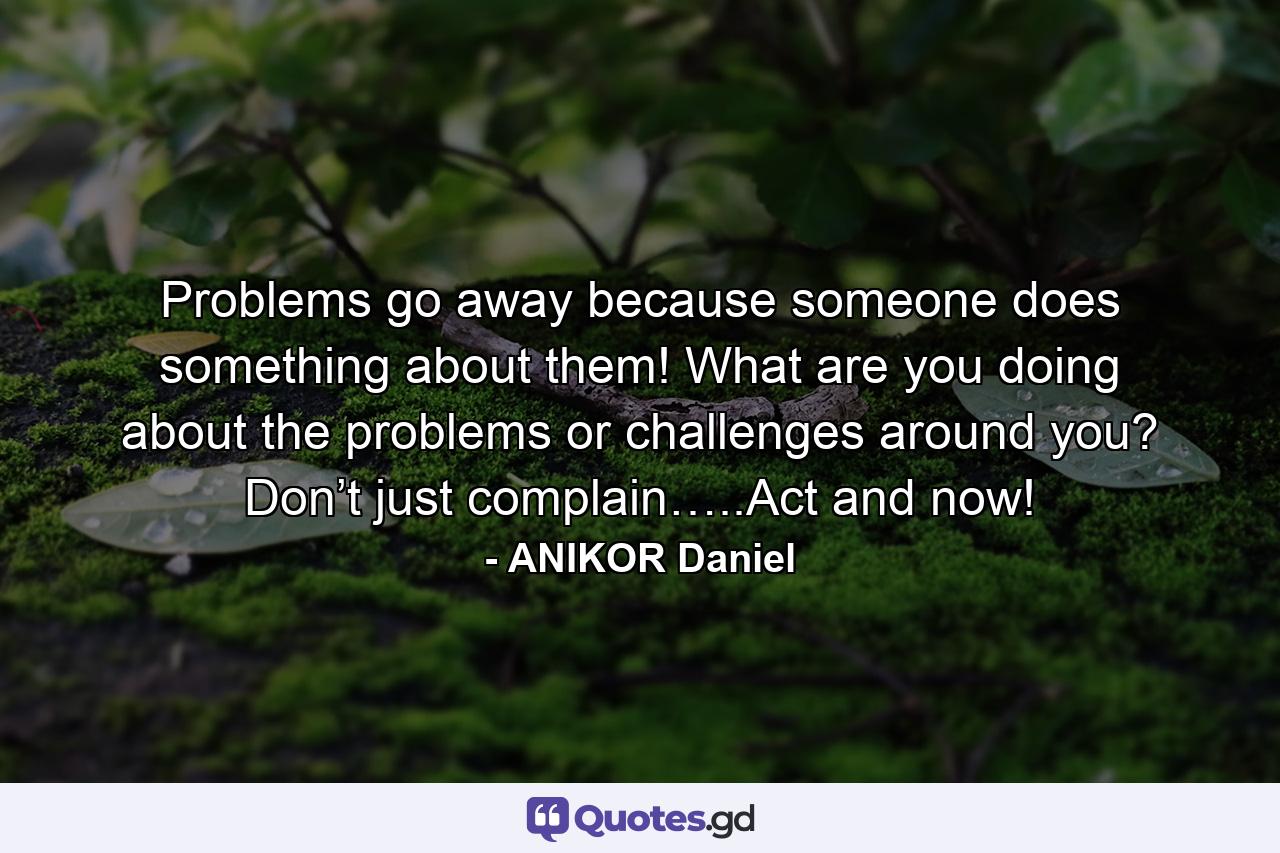 Problems go away because someone does something about them! What are you doing about the problems or challenges around you? Don’t just complain…..Act and now! - Quote by ANIKOR Daniel