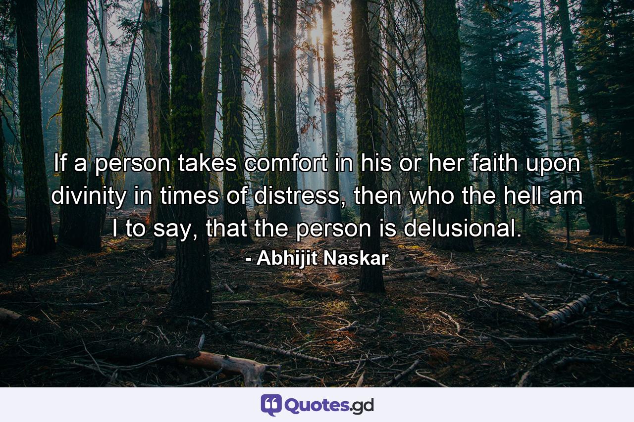 If a person takes comfort in his or her faith upon divinity in times of distress, then who the hell am I to say, that the person is delusional. - Quote by Abhijit Naskar