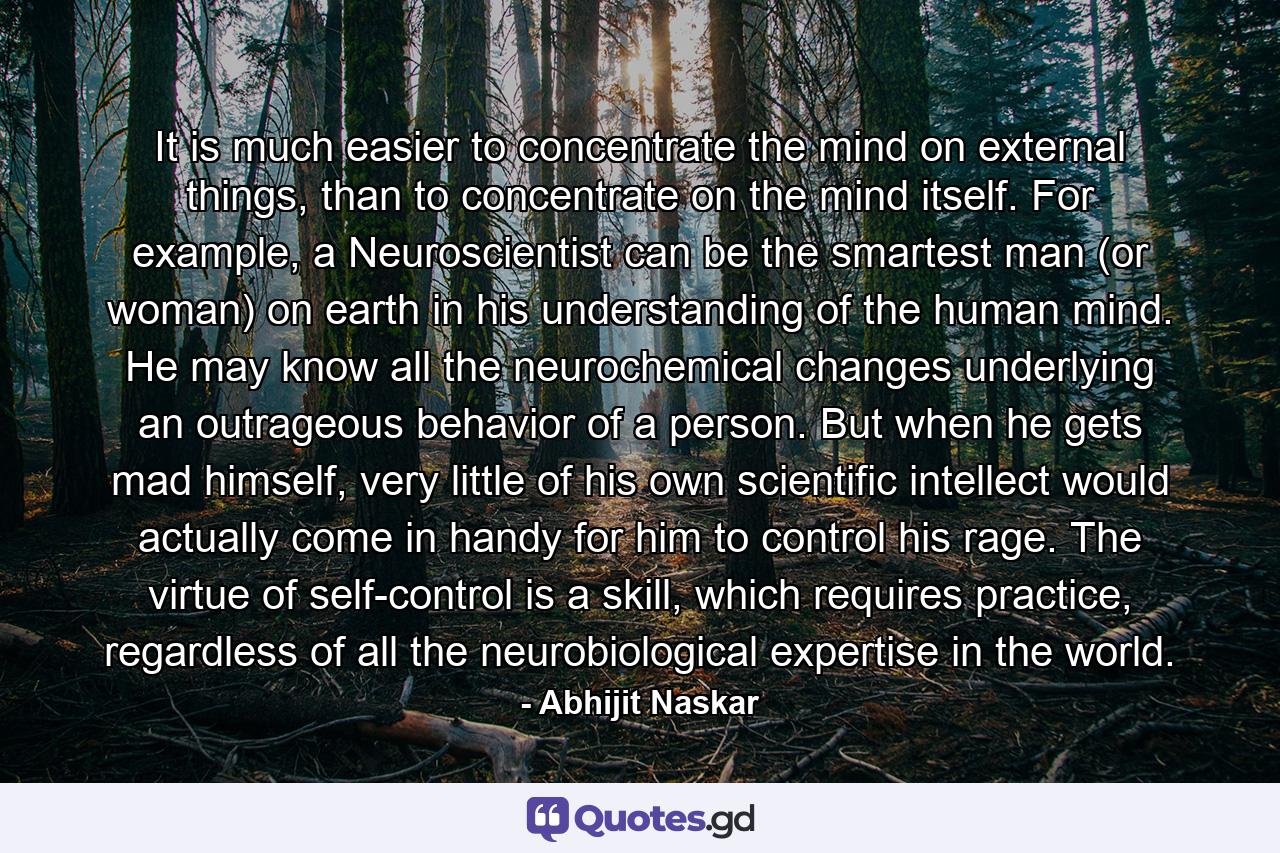 It is much easier to concentrate the mind on external things, than to concentrate on the mind itself. For example, a Neuroscientist can be the smartest man (or woman) on earth in his understanding of the human mind. He may know all the neurochemical changes underlying an outrageous behavior of a person. But when he gets mad himself, very little of his own scientific intellect would actually come in handy for him to control his rage. The virtue of self-control is a skill, which requires practice, regardless of all the neurobiological expertise in the world. - Quote by Abhijit Naskar