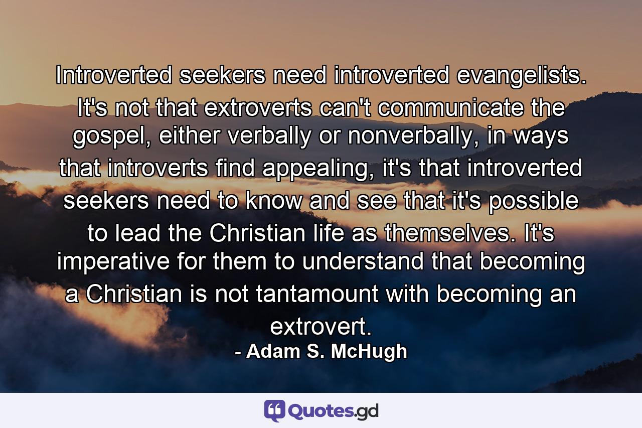 Introverted seekers need introverted evangelists. It's not that extroverts can't communicate the gospel, either verbally or nonverbally, in ways that introverts find appealing, it's that introverted seekers need to know and see that it's possible to lead the Christian life as themselves. It's imperative for them to understand that becoming a Christian is not tantamount with becoming an extrovert. - Quote by Adam S. McHugh