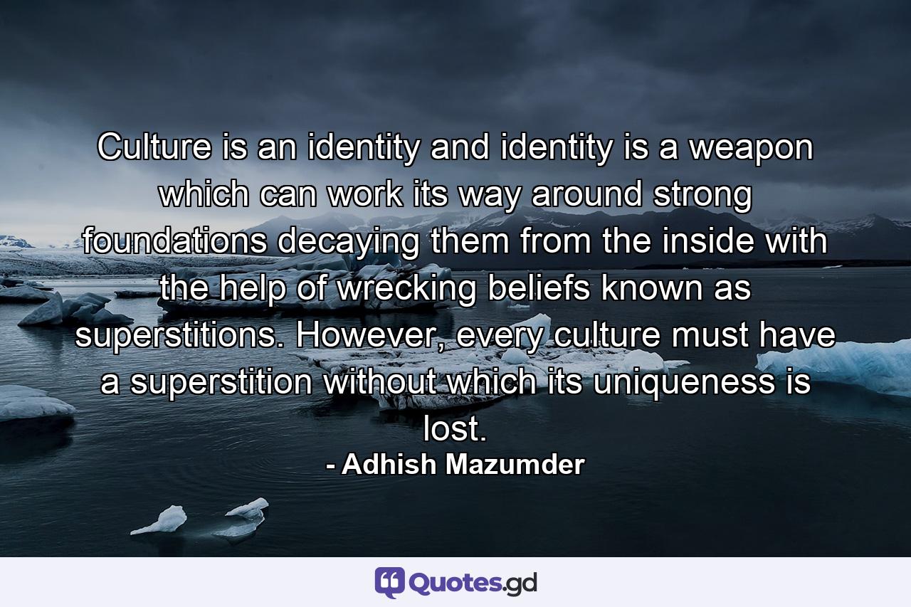 Culture is an identity and identity is a weapon which can work its way around strong foundations decaying them from the inside with the help of wrecking beliefs known as superstitions. However, every culture must have a superstition without which its uniqueness is lost. - Quote by Adhish Mazumder