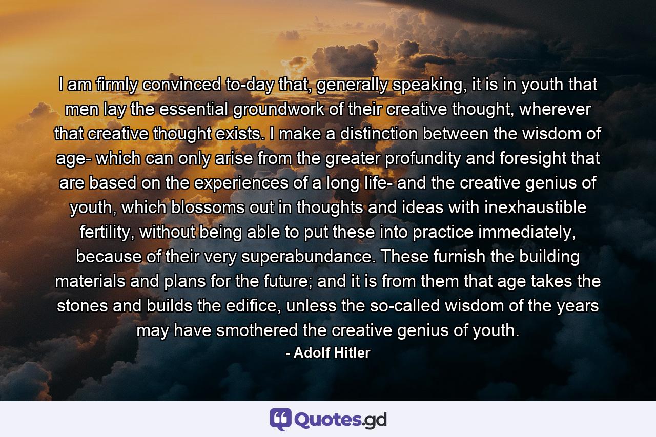 I am firmly convinced to-day that, generally speaking, it is in youth that men lay the essential groundwork of their creative thought, wherever that creative thought exists. I make a distinction between the wisdom of age- which can only arise from the greater profundity and foresight that are based on the experiences of a long life- and the creative genius of youth, which blossoms out in thoughts and ideas with inexhaustible fertility, without being able to put these into practice immediately, because of their very superabundance. These furnish the building materials and plans for the future; and it is from them that age takes the stones and builds the edifice, unless the so-called wisdom of the years may have smothered the creative genius of youth. - Quote by Adolf Hitler