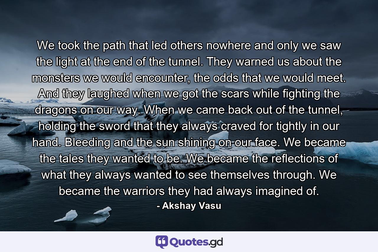 We took the path that led others nowhere and only we saw the light at the end of the tunnel. They warned us about the monsters we would encounter, the odds that we would meet. And they laughed when we got the scars while fighting the dragons on our way. When we came back out of the tunnel, holding the sword that they always craved for tightly in our hand. Bleeding and the sun shining on our face. We became the tales they wanted to be. We became the reflections of what they always wanted to see themselves through. We became the warriors they had always imagined of. - Quote by Akshay Vasu