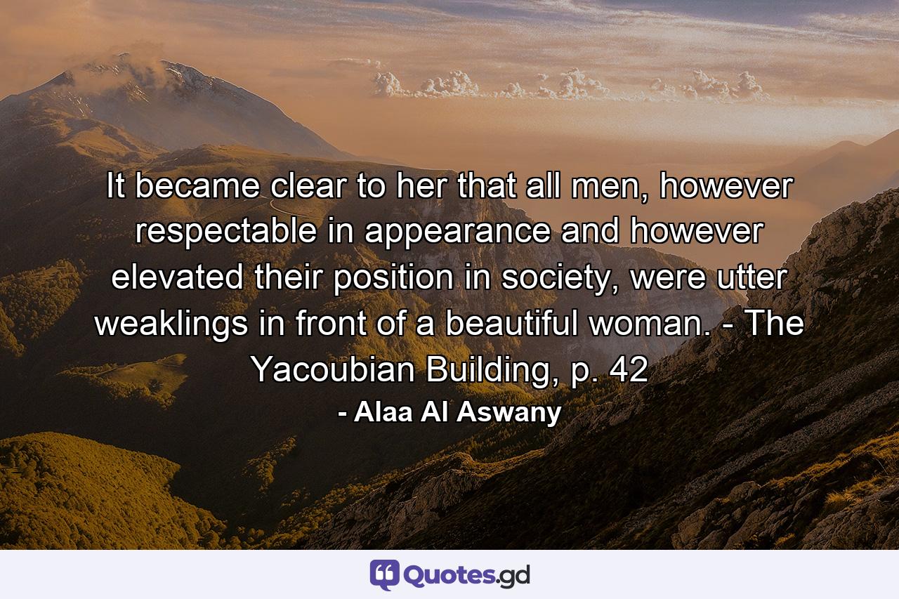 It became clear to her that all men, however respectable in appearance and however elevated their position in society, were utter weaklings in front of a beautiful woman. - The Yacoubian Building, p. 42 - Quote by Alaa Al Aswany