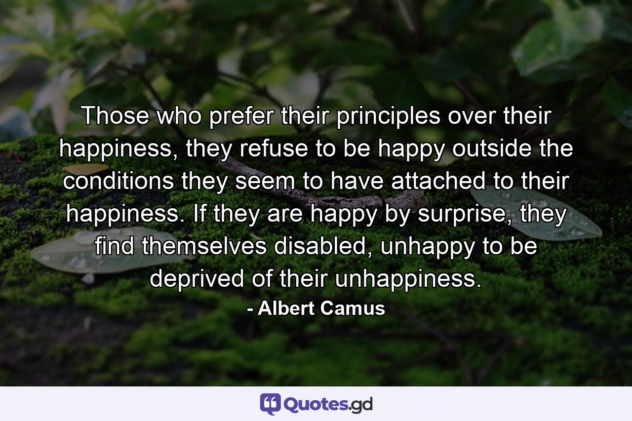 Those who prefer their principles over their happiness, they refuse to be happy outside the conditions they seem to have attached to their happiness. If they are happy by surprise, they find themselves disabled, unhappy to be deprived of their unhappiness. - Quote by Albert Camus