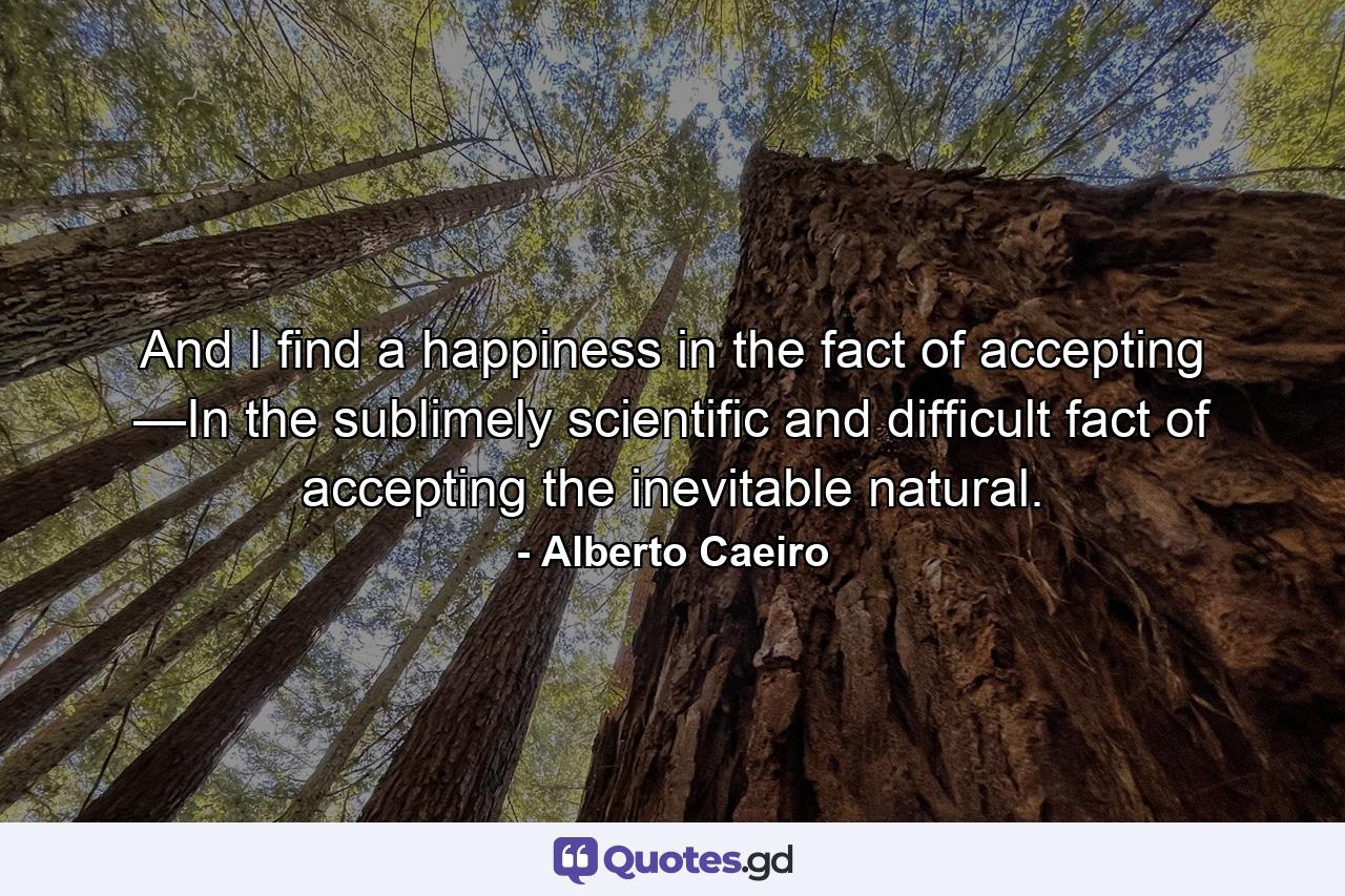 And I find a happiness in the fact of accepting —In the sublimely scientific and difficult fact of accepting the inevitable natural. - Quote by Alberto Caeiro