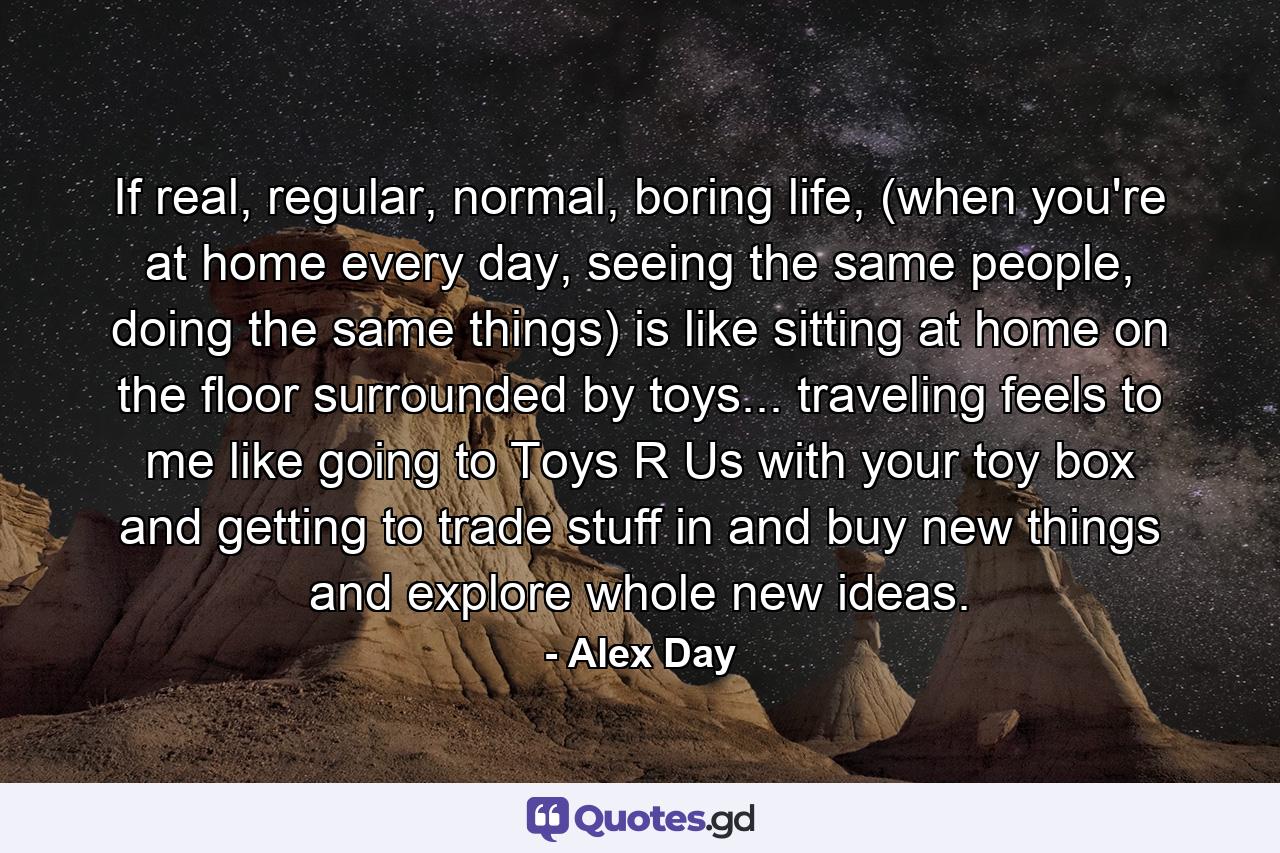 If real, regular, normal, boring life, (when you're at home every day, seeing the same people, doing the same things) is like sitting at home on the floor surrounded by toys... traveling feels to me like going to Toys R Us with your toy box and getting to trade stuff in and buy new things and explore whole new ideas. - Quote by Alex Day