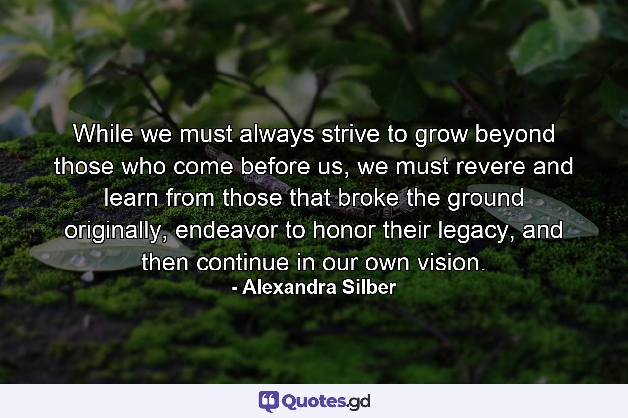 While we must always strive to grow beyond those who come before us, we must revere and learn from those that broke the ground originally, endeavor to honor their legacy, and then continue in our own vision. - Quote by Alexandra Silber