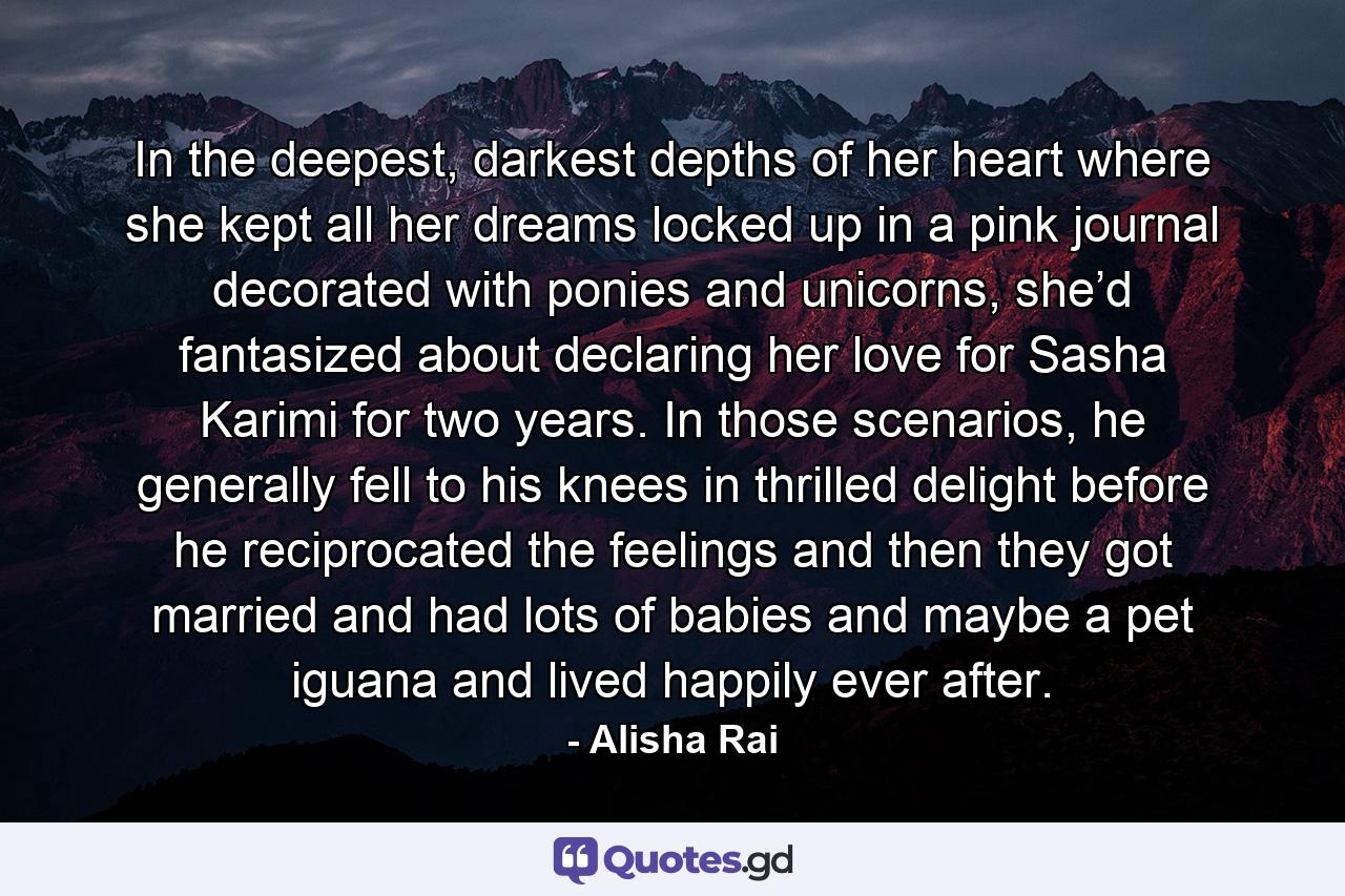 In the deepest, darkest depths of her heart where she kept all her dreams locked up in a pink journal decorated with ponies and unicorns, she’d fantasized about declaring her love for Sasha Karimi for two years. In those scenarios, he generally fell to his knees in thrilled delight before he reciprocated the feelings and then they got married and had lots of babies and maybe a pet iguana and lived happily ever after. - Quote by Alisha Rai