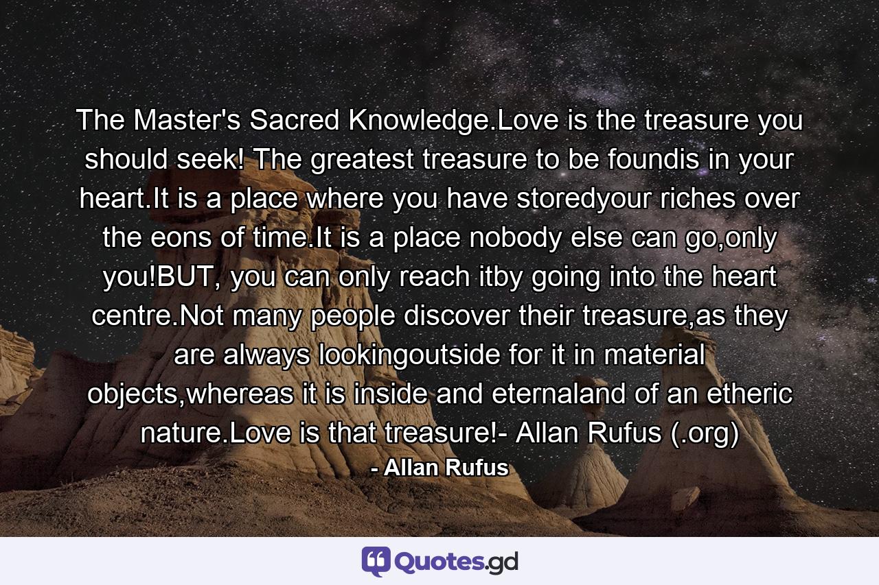 The Master's Sacred Knowledge.Love is the treasure you should seek! The greatest treasure to be foundis in your heart.It is a place where you have storedyour riches over the eons of time.It is a place nobody else can go,only you!BUT, you can only reach itby going into the heart centre.Not many people discover their treasure,as they are always lookingoutside for it in material objects,whereas it is inside and eternaland of an etheric nature.Love is that treasure!- Allan Rufus (.org) - Quote by Allan Rufus