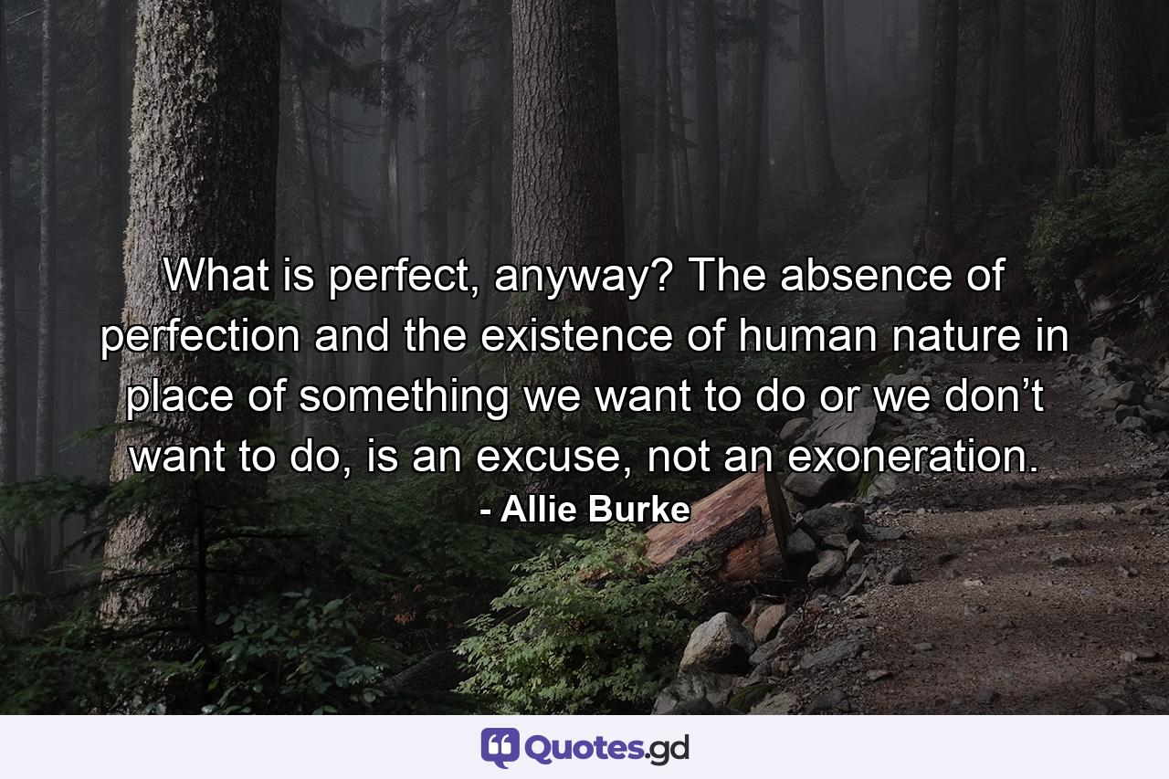 What is perfect, anyway? The absence of perfection and the existence of human nature in place of something we want to do or we don’t want to do, is an excuse, not an exoneration. - Quote by Allie Burke