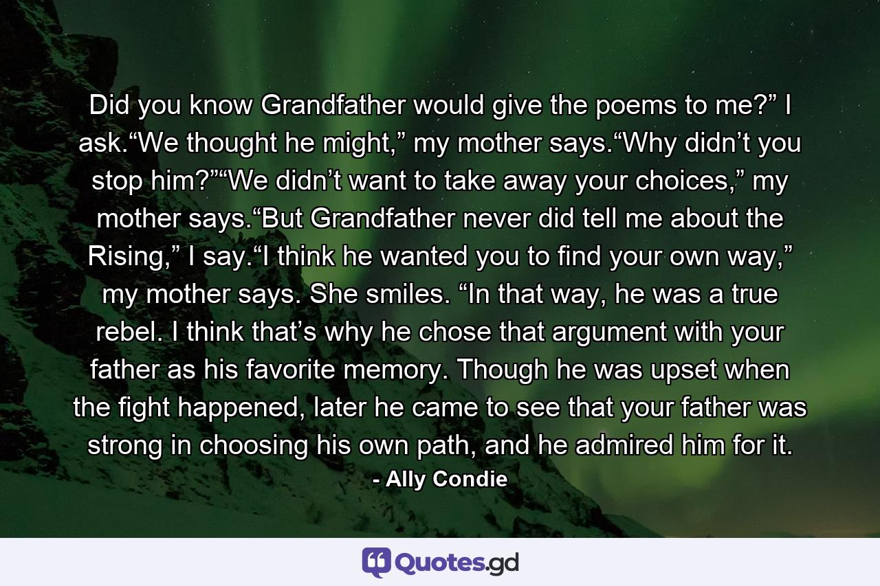 Did you know Grandfather would give the poems to me?” I ask.“We thought he might,” my mother says.“Why didn’t you stop him?”“We didn’t want to take away your choices,” my mother says.“But Grandfather never did tell me about the Rising,” I say.“I think he wanted you to find your own way,” my mother says. She smiles. “In that way, he was a true rebel. I think that’s why he chose that argument with your father as his favorite memory. Though he was upset when the fight happened, later he came to see that your father was strong in choosing his own path, and he admired him for it. - Quote by Ally Condie