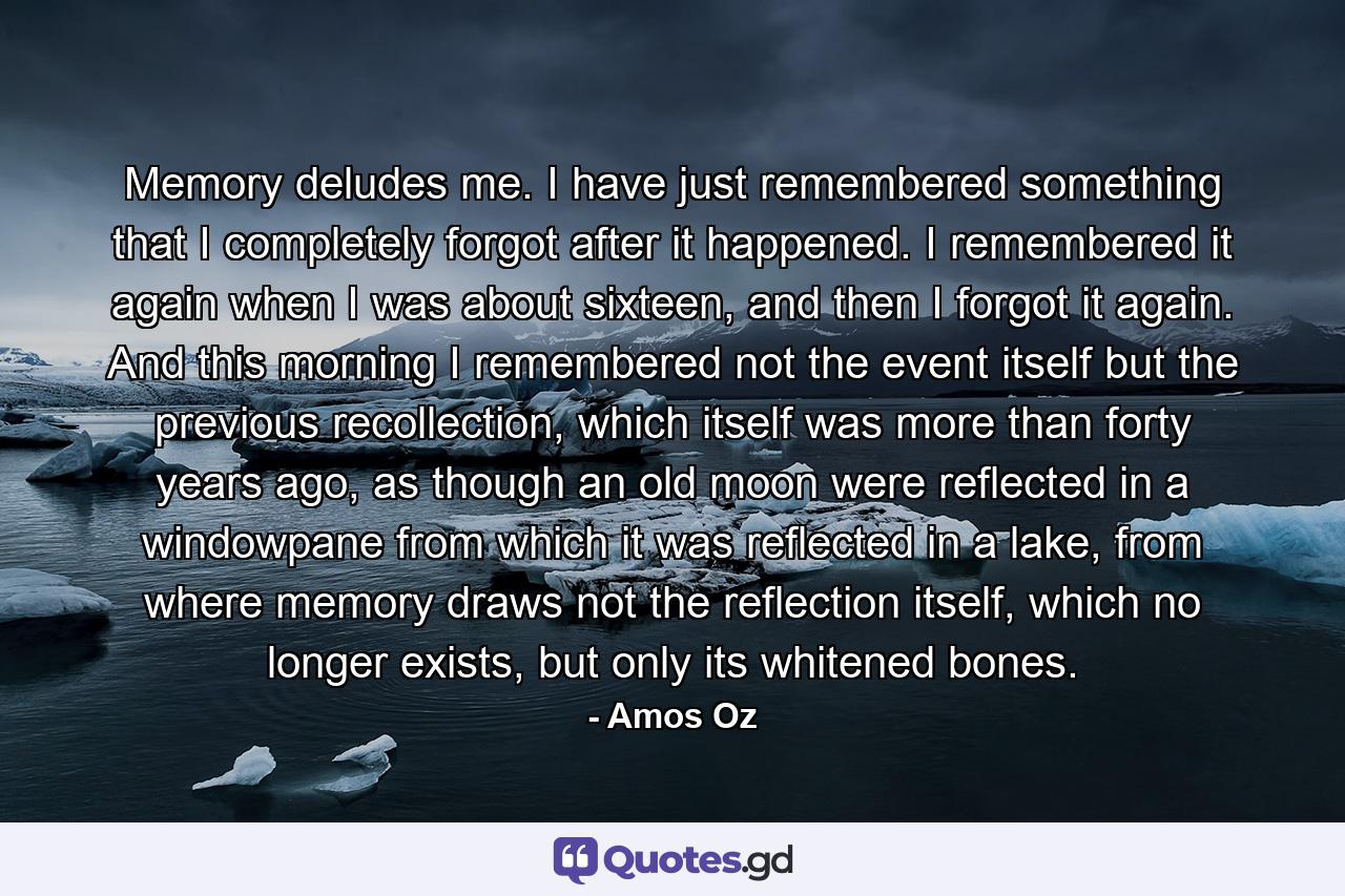 Memory deludes me. I have just remembered something that I completely forgot after it happened. I remembered it again when I was about sixteen, and then I forgot it again. And this morning I remembered not the event itself but the previous recollection, which itself was more than forty years ago, as though an old moon were reflected in a windowpane from which it was reflected in a lake, from where memory draws not the reflection itself, which no longer exists, but only its whitened bones. - Quote by Amos Oz