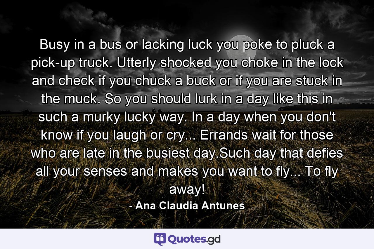 Busy in a bus or lacking luck you poke to pluck a pick-up truck. Utterly shocked you choke in the lock and check if you chuck a buck or if you are stuck in the muck. So you should lurk in a day like this in such a murky lucky way. In a day when you don't know if you laugh or cry... Errands wait for those who are late in the busiest day.Such day that defies all your senses and makes you want to fly... To fly away! - Quote by Ana Claudia Antunes