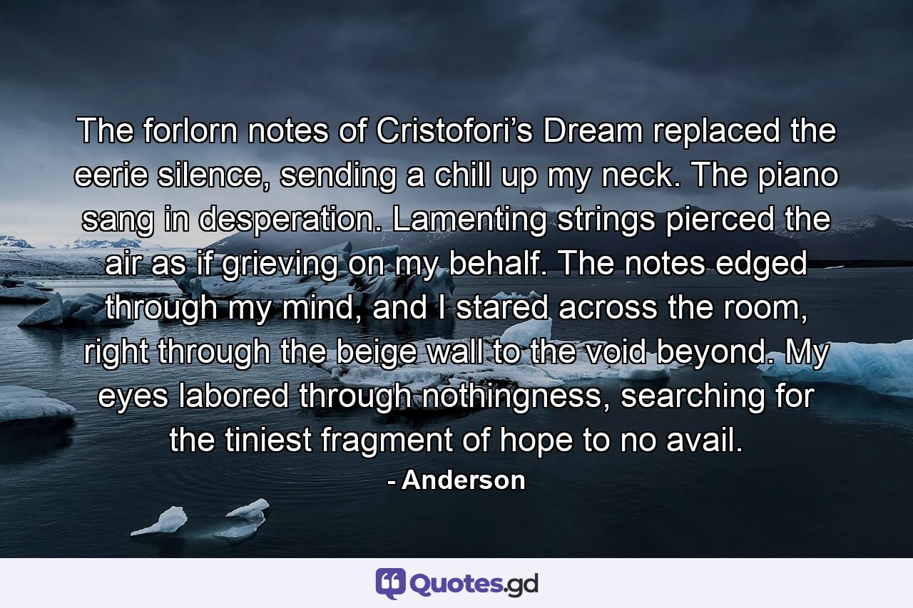 The forlorn notes of Cristofori’s Dream replaced the eerie silence, sending a chill up my neck. The piano sang in desperation. Lamenting strings pierced the air as if grieving on my behalf. The notes edged through my mind, and I stared across the room, right through the beige wall to the void beyond. My eyes labored through nothingness, searching for the tiniest fragment of hope to no avail. - Quote by Anderson