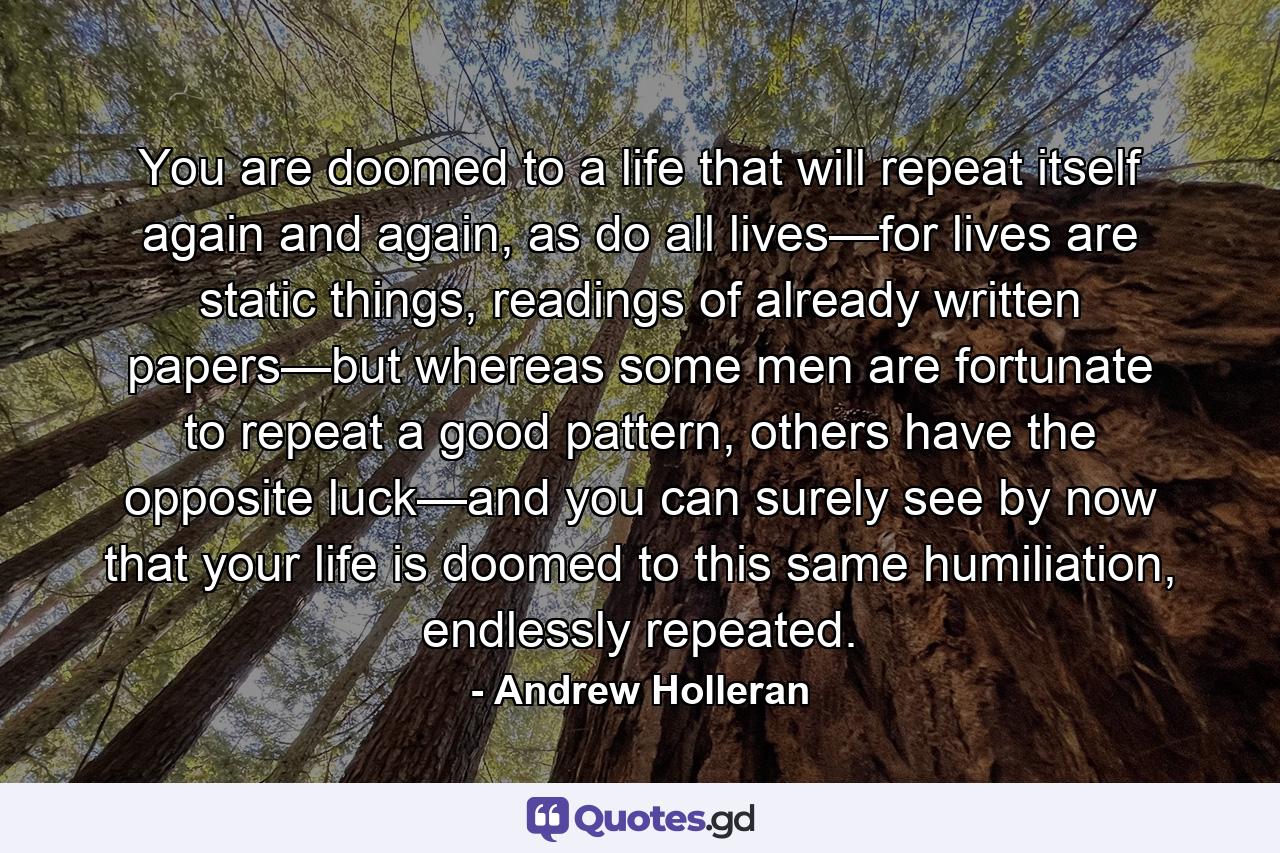 You are doomed to a life that will repeat itself again and again, as do all lives—for lives are static things, readings of already written papers—but whereas some men are fortunate to repeat a good pattern, others have the opposite luck—and you can surely see by now that your life is doomed to this same humiliation, endlessly repeated. - Quote by Andrew Holleran