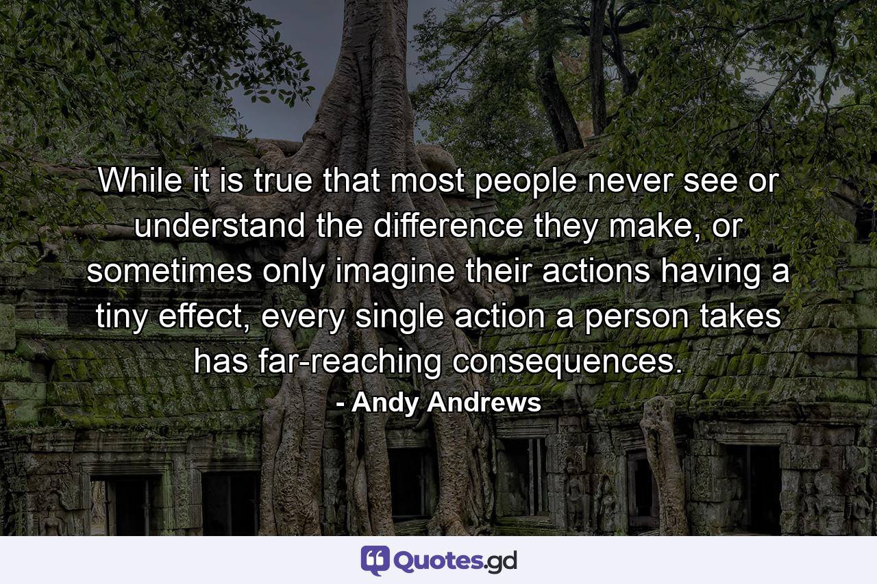 While it is true that most people never see or understand the difference they make, or sometimes only imagine their actions having a tiny effect, every single action a person takes has far-reaching consequences. - Quote by Andy Andrews