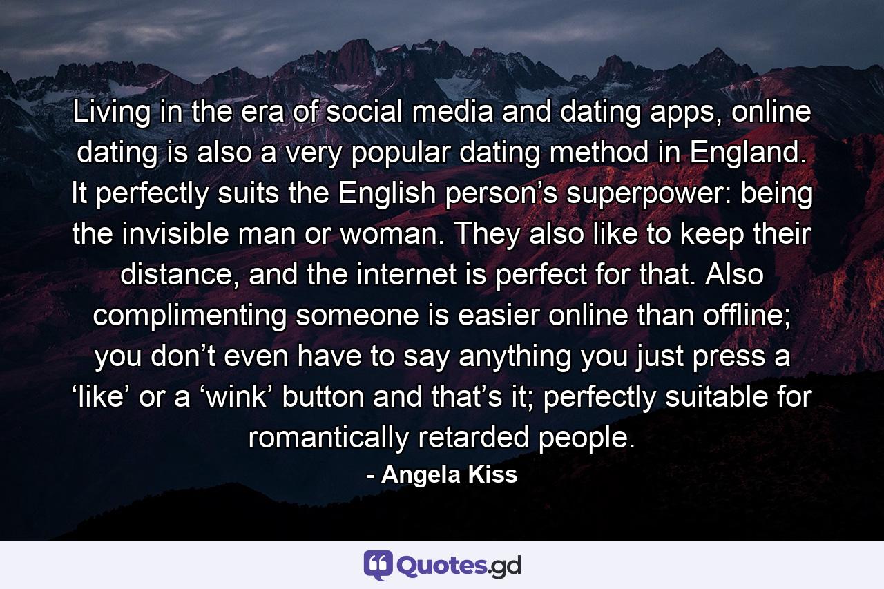 Living in the era of social media and dating apps, online dating is also a very popular dating method in England. It perfectly suits the English person’s superpower: being the invisible man or woman. They also like to keep their distance, and the internet is perfect for that. Also complimenting someone is easier online than offline; you don’t even have to say anything you just press a ‘like’ or a ‘wink’ button and that’s it; perfectly suitable for romantically retarded people. - Quote by Angela Kiss