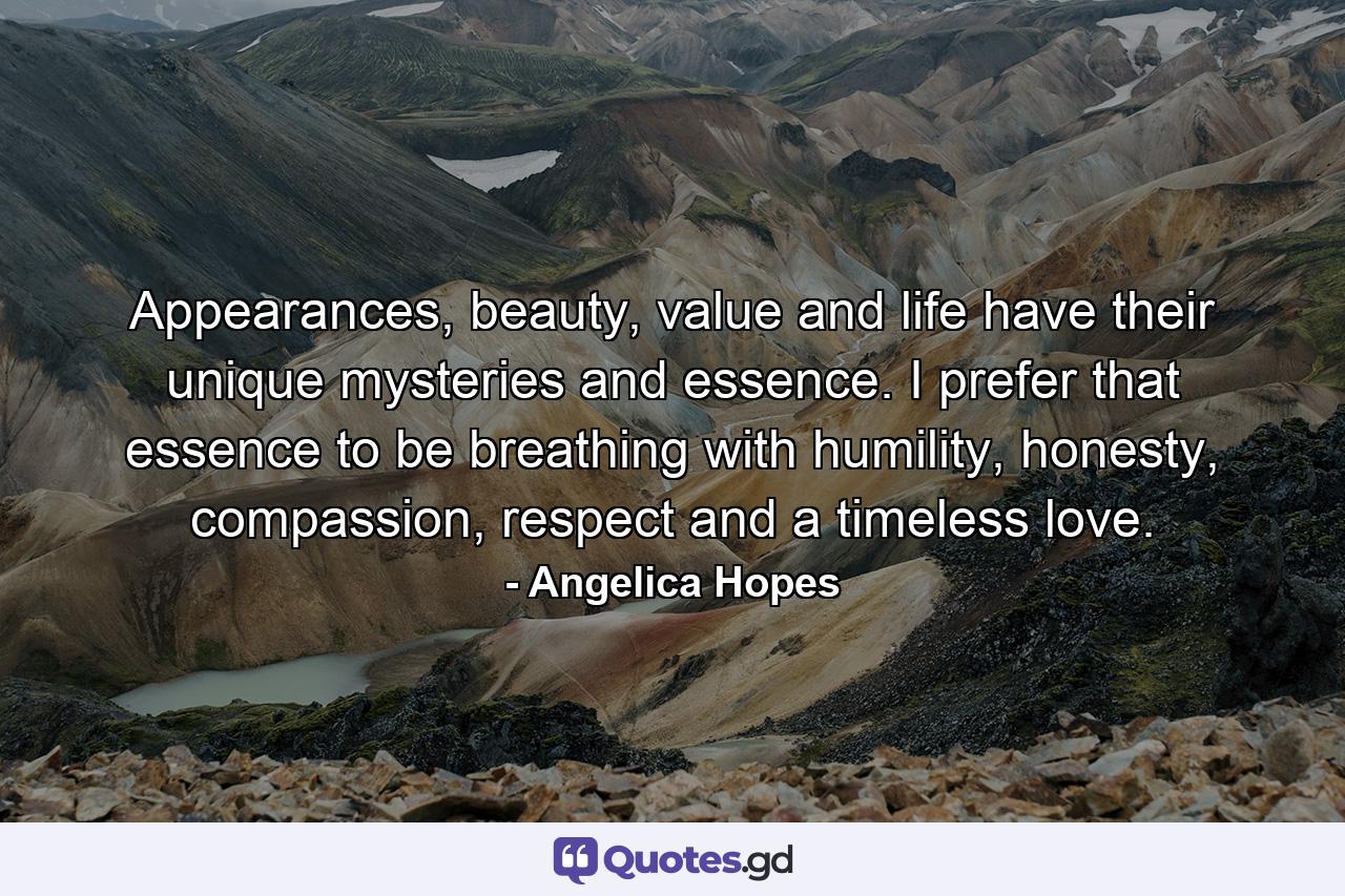 Appearances, beauty, value and life have their unique mysteries and essence. I prefer that essence to be breathing with humility, honesty, compassion, respect and a timeless love. - Quote by Angelica Hopes