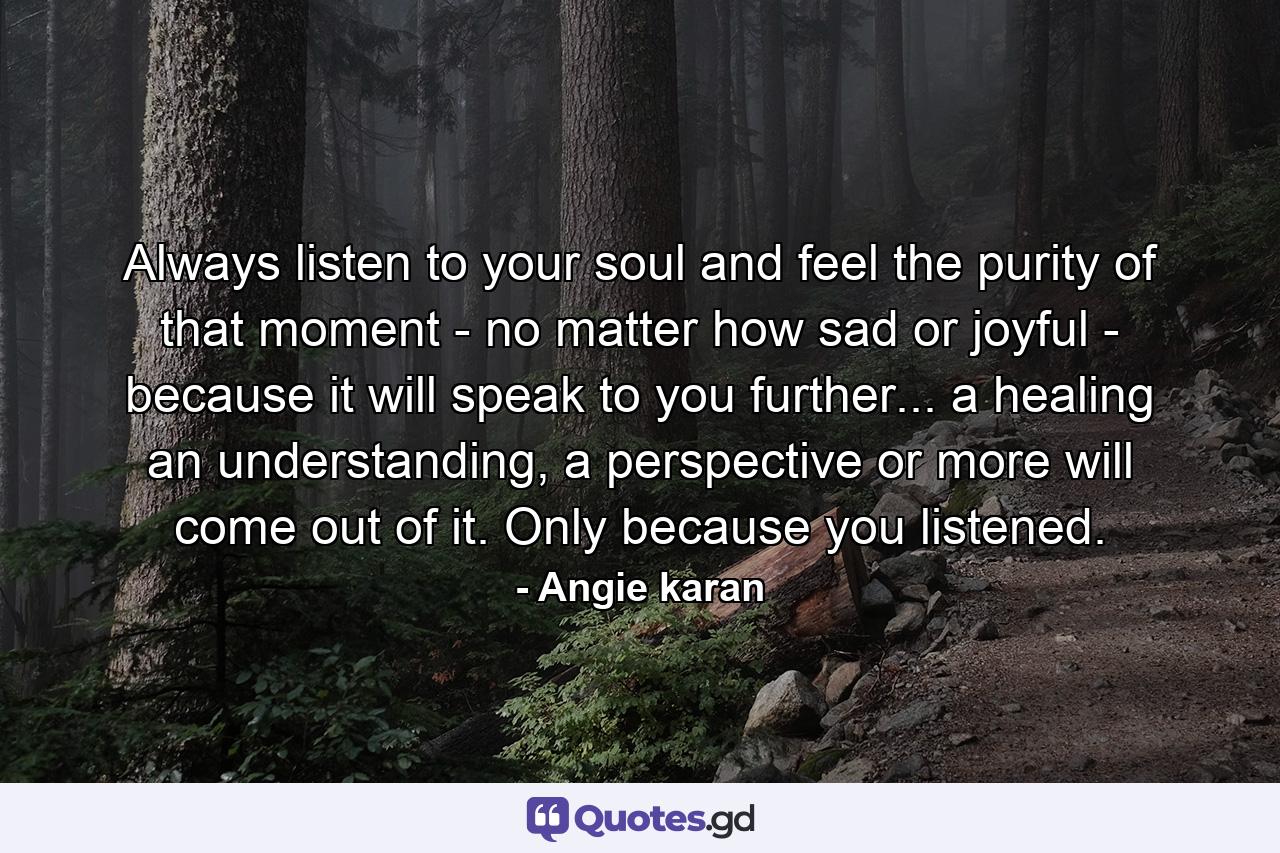 Always listen to your soul and feel the purity of that moment - no matter how sad or joyful - because it will speak to you further... a healing an understanding, a perspective or more will come out of it. Only because you listened. - Quote by Angie karan