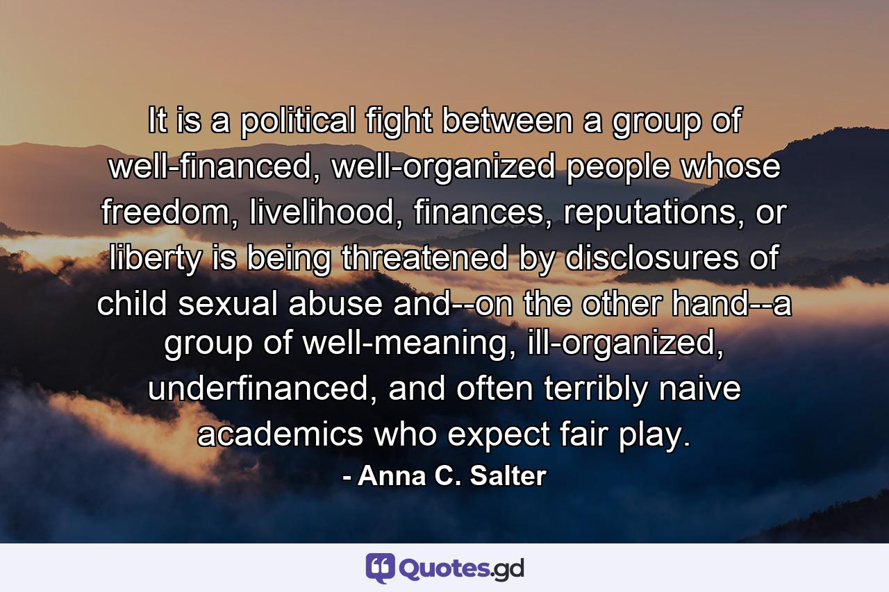 It is a political fight between a group of well-financed, well-organized people whose freedom, livelihood, finances, reputations, or liberty is being threatened by disclosures of child sexual abuse and--on the other hand--a group of well-meaning, ill-organized, underfinanced, and often terribly naive academics who expect fair play. - Quote by Anna C. Salter