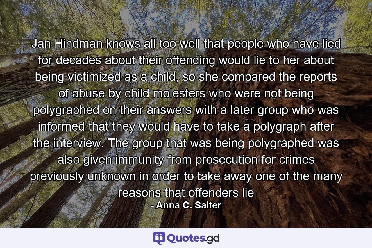 Jan Hindman knows all too well that people who have lied for decades about their offending would lie to her about being victimized as a child, so she compared the reports of abuse by child molesters who were not being polygraphed on their answers with a later group who was informed that they would have to take a polygraph after the interview. The group that was being polygraphed was also given immunity from prosecution for crimes previously unknown in order to take away one of the many reasons that offenders lie - Quote by Anna C. Salter